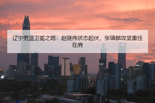 辽宁男篮卫冕之路：赵继伟状态起伏，张镇麟攻坚重任在肩